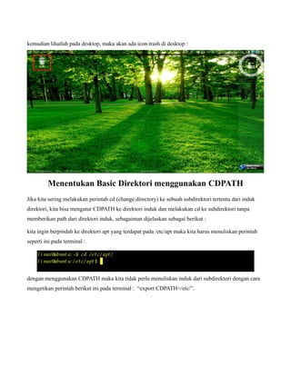 kemudian lihatlah pada desktop, maka akan ada icon trash di desktop :




         Menentukan Basic Direktori menggunakan CDPATH
Jika kita sering melakukan perintah cd (change directory) ke sebuah subdirektori tertentu dari induk
direktori, kita bisa mengatur CDPATH ke direktori induk dan melakukan cd ke subdirektori tanpa
memberikan path dari direktori induk, sebagaiman dijelaskan sebagai berikut :

kita ingin berpindah ke direktori apt yang terdapat pada /etc/apt maka kita harus menuliskan perintah
seperti ini pada terminal :




dengan menggunakan CDPATH maka kita tidak perlu menuliskan induk dari subdirektori dengan cara
mengetikan perintah berikut ini pada terminal : “export CDPATH=/etc/”.
 