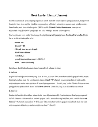 Boot Loader Linux (Ubuntu)
Boot Loader adalah aplikasi yang digunakan untuk memilih sistem operasi yang dijalankan, fungsi boot
loader ini baru akan terlihat jika kita menggunakan lebih dari satu sistem operasi pada satu komputer.
Boot loader pada linux disebut grub. GRUB adalah GRand Unified Bootloader, merupakan
bootloader yang powerfull yang dapat me-load berbagai macam sistem operasi.

File konfigurasi boot loader Grub pada ubuntu /boot/grub/menu.lst atau /boot/grub/grub.cfg , file ini
harus berisi setidaknya baris ini:

       default = 0
       timeout = 10
       # Untuk boot kernel default
       title Ubuntu Linux
       root (hd0,1)
       kernel /boot/vmlinuz root=LABEL=/
       initrd   /boot/initrd.img

Penjelasan dari file konfigurasi diatas kurang lebih sebagai berikut:

1. default

Bagian ini berisi pilihan sistem yang akan di-load jika user tidak menekan tombol apapun ketika proses
booting berjalan, pada file konfigurasti diatas default=”0″, berarti sistem yang akan di-load adalah
sistem dengan urutan yang pertama, 0 berarti yang pertama, 1 berarti yang kedua. Sistem dengan urutan
yang pertama pada contoh diatas adalah title Ubuntu Linux ini yang akan diload secara default.

2. timeout

Bagian ini berisi waktu dalam satuan detik, yang dibutuhkan oleh Grub untuk me-load sistem operasi
default jika user tidak menekan tombol apapun ketika proses booting berjalan, pada contoh diatas set
timeout=10, berarti jika dalam 10 detik user tidak menekan tombol apapun maka Grub akan me-load
sistem operasi default-nya, dalam contoh me-load “Ubuntu”.
 
