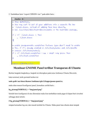 2. Tambahkan baris “export CDPATH=/etc/” pada akhir baris :




      Membuat GNOME Panel terlihat Transparan di Ubuntu
Berikut langkah-langkahnya, langkah ini diterapkan pada tema Ambiance Ubuntu Maverick.

buka terminal, ketik perintah berikut ini:

sudo gedit /usr/share/themes/Ambiance/gtk-2.0/apps/gnome-panel.rc.

maka akan muncul konfigurasi panel, kemudian carilah baris :

bg_pixmap[NORMAL] = “img/panel.png”

Setelah baris konfigurasi di atas ditemukan maka kita tambahkan tanda pagar di depan baris tersebut
sehingga akan tertulis

# bg_pixmap[NORMAL] = “img/panel.png”

simpan kemudian log out, dan masuk kembali ke Ubuntu. Maka panel atas ubuntu akan tampak
 