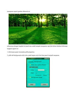 transparan seperti gambar dibawah ini:




seharusnya dengan langkah ini panel atas sudah tampak transparan, tapi jika belum lakukan beberapa
langkah seperti ini :

1. klik kanan panel, kemudian pilih properties

2. pilih tab background-solid color, pada bagian style kita buat panel menjadi tansparan.
 