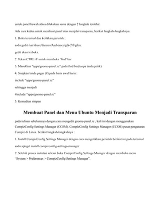untuk panel bawah abisa dilakukan sama dengan 2 langkah terakhir.

Ada cara kedua untuk membuat panel atas menjdai transparan, berikut langkah-langkahnya:

1. Buka terminal dan ketikkan perintah :

sudo gedit /usr/share/themes/Ambiance/gtk-2.0/gtkrc

gedit akan terbuka.

2. Tekan CTRL+F untuk membuka ‘find’ bar

3. Masukkan “apps/gnome-panel.rc” pada find bar(tanpa tanda petik)

4. Sisipkan tanda pagar (#) pada baris awal baris :

include “apps/gnome-panel.rc”

sehingga menjadi

#include “apps/gnome-panel.rc”

5. Kemudian simpan


      Membuat Panel dan Menu Ubuntu Menjadi Transparan
pada tulisan sebelumnya dengan cara mengedit gnome-panel.rc , kali ini dengan menggunakan
CompizConfig Settings Manager (CCSM). CompizConfig Settings Manager (CCSM) pusat pengaturan
Compiz di Linux. berikut langkah-langkahnya :

1. Install CompizConfig Settings Manager dengan cara mengetikkan perintah berikut ini pada terminal

sudo apt-get install compizconfig-settings-manager

2. Setelah proses instalasi selesai buka CompizConfig Settings Manager dengan membuka menu
“System > Preferences > CompizConfig Settings Manager”.
 