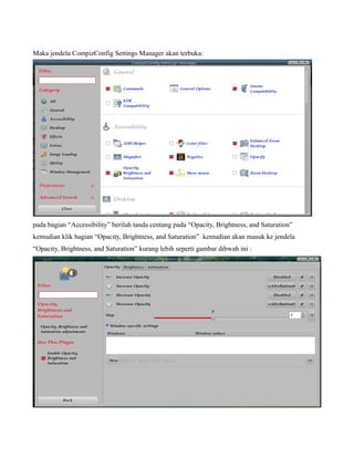Maka jendela CompizConfig Settings Manager akan terbuka:




pada bagian “Accessibility” berilah tanda centang pada “Opacity, Brightness, and Saturation”
kemudian klik bagian “Opacity, Brightness, and Saturation” kemudian akan masuk ke jendela
“Opacity, Brightness, and Saturation” kurang lebih seperti gambar dibwah ini :
 