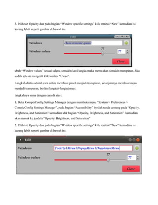 3. Pilih tab Opacity dan pada bagian “Window specific settings” klik tombol “New” kemudian isi
kurang lebih seperti gambar di bawah ini:




ubah “Window values” sesuai selera, semakin kecil angka maka menu akan semakin transparan. Jika
sudah selesai mengedit klik tombol “Close”.

Langkah diatas adalah cara untuk membuat panel menjadi transparan, selanjutanya membuat menu
menjadi transparan, berikut langkah-langkahnya :

langkahnya sama dengan cara di atas :

1. Buka CompizConfig Settings Manager dengan membuka menu “System > Preferences >
CompizConfig Settings Manager”, pada bagian “Accessibility” berilah tanda centang pada “Opacity,
Brightness, and Saturation” kemudian klik bagian “Opacity, Brightness, and Saturation” kemudian
akan masuk ke jendela “Opacity, Brightness, and Saturation”

2. Pilih tab Opacity dan pada bagian “Window specific settings” klik tombol “New” kemudian isi
kurang lebih seperti gambar di bawah ini:
 