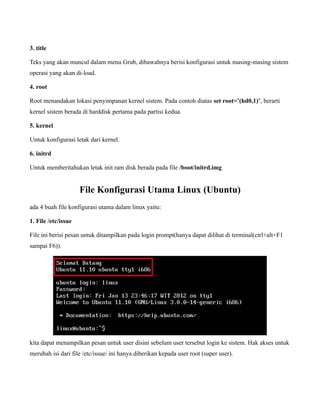 3. title

Teks yang akan muncul dalam menu Grub, dibawahnya berisi konfigurasi untuk masing-masing sistem
operasi yang akan di-load.

4. root

Root menandakan lokasi penyimpanan kernel sistem. Pada contoh diatas set root=’(hd0,1)’, berarti
kernel sistem berada di harddisk pertama pada partisi kedua.

5. kernel

Untuk konfigurasi letak dari kernel.

6. initrd

Untuk memberitahukan letak init ram disk berada pada file /boot/initrd.img


                     File Konfigurasi Utama Linux (Ubuntu)
ada 4 buah file konfigurasi utama dalam linux yaitu:

1. File /etc/issue

File ini berisi pesan untuk ditampilkan pada login prompt(hanya dapat dilihat di terminal(ctrl+alt+F1
sampai F6)).




kita dapat menampilkan pesan untuk user disini sebelum user tersebut login ke sistem. Hak akses untuk
merubah isi dari file /etc/issue/ ini hanya diberikan kepada user root (super user).
 