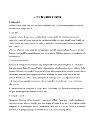 Jenis Instalasi Ubuntu
Jenis instalasi
Instalasi Ubuntu adalah jauh lebih mudah daripada yang Anda kira dan ada dasarnya tiga cara untuk
melakukannya, sebagai berikut:

1. Dual Boot

Menginstal Ubuntu dengan partisi ulang hard disk komputer anda. Hal ini melibatkan semakin
mengecilnya partisi Windows yang ada dan membuat partisi baru bersama untuk Ubuntu. Setelah ini,
Ubuntu diinstal dan menu ditambahkan sehingga Anda dapat memilih antara Ubuntu dan Windows
pada saat boot.
CATATAN Daripada partisi ulang, beberapa pengguna memilih untuk menghapus Windows dari hard
disk dan menginstal Ubuntu pada komputernya. Ini juga dapat dilakukan dengan menggunakan metode
instalasi di atas.

2. Instalasi dalam Windows

Wubi adalah perangkat lunak Windows yang menginstal Ubuntu dalam serangkaian file virtual hard
disk yang terdapat dalam filesystem Windows. Kemudian mengkonfigurasi menu boot sehingga Anda
dapat memilih antara booting ke Ubuntu atau Windows. Menggunakan Wubi untuk menginstal Ubuntu
sama seperti menginstal beberapa perangkat lunak Windows, dan bebas risiko. Bahkan ada opsi
uninstall ditambahkan ke Add / Remove Programs. Kekurangan hanya sedikit penurunan dalam
performance, Anda juga akan menemukan Ubuntu suspend-to-disk (hibernate) power saving mode
tidak bekerja.

TIP Anda masih dapat menggunakan “sleep” power saving mode yang dapat menghemat daya untuk
sebagian besar komponen komputer, kecuali RAM.

3. Komputer Virtual

Dengan men-download aplikasi komputer virtual, seperti VMware Player atau virtualbox, anda dapat
menginstall ubuntu sehingga dapat berjalan pada desktop Windows. Tetapi ada beberapa kekuranga jika
menggunakan virtual komputer misalnya desktop efek visual tidak akan bekerja. Selain itu, anda akan
memerlukan PC yang kuat dengan memori lebih dari 1GB untuk hasil yang optimal.
 