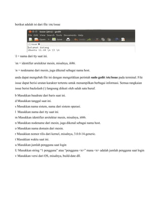 berikut adalah isi dari file /etc/issue




l = nama dari tty saat ini.

m = identifier arsitektur mesin, misalnya, i686.

n = nodename dari mesin, juga dikenal sebagai nama host.

anda dapat mengubah file ini dengan mengetikkan perintah sudo gedit /etc/issue pada terminal. File
issue dapat berisi urutan karakter tertentu untuk menampilkan berbagai informasi. Semua rangkaian
issue berisi backslash () langsung diikuti oleh salah satu huruf.

b Masukkan baudrate dari baris saat ini.
d Masukkan tanggal saat ini.
s Masukkan nama sistem, nama dari sistem operasi.
l Masukkan nama dari tty saat ini.
m Masukkan identifier arsitektur mesin, misalnya, i686.
n Masukkan nodename dari mesin, juga dikenal sebagai nama host.
o Masukkan nama domain dari mesin.
r Masukkan nomor rilis dari kernel, misalnya, 3.0.0-14-generic.
t Masukkan waktu saat ini.
u Masukkan jumlah pengguna saat login
U Masukkan string “1 pengguna” atau “pengguna <n>” mana <n> adalah jumlah pengguna saat login
v Masukkan versi dari OS, misalnya, build-date dll.
 