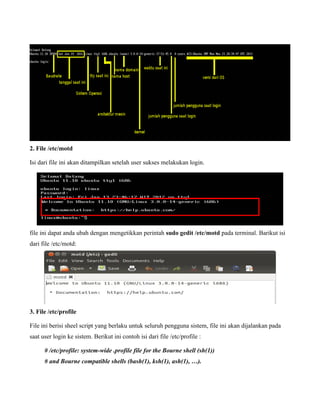 2. File /etc/motd

Isi dari file ini akan ditampilkan setelah user sukses melakukan login.




file ini dapat anda ubah dengan mengetikkan perintah sudo gedit /etc/motd pada terminal. Barikut isi
dari file /etc/motd:




3. File /etc/profile

File ini berisi sheel script yang berlaku untuk seluruh pengguna sistem, file ini akan dijalankan pada
saat user login ke sistem. Berikut ini contoh isi dari file /etc/profile :

      # /etc/profile: system-wide .profile file for the Bourne shell (sh(1))
      # and Bourne compatible shells (bash(1), ksh(1), ash(1), …).
 