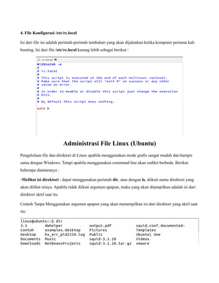 4. File Konfigurasi /etc/rc.local

Isi dari file ini adalah perintah-perintah tambahan yang akan dijalankan ketika komputer pertama kali
booting. Isi dari file /etc/rc.local kurang lebih sebagai berikut :




                            Administrasi File Linux (Ubuntu)
Pengelolaan file dan direktori di Linux apabila menggunakan mode grafis sangat mudah dan hampir
sama dengan Windows. Tetapi apabila menggunakan command line akan sedikit berbeda. Berikut
beberapa diantaranya :

-Melihat isi direktori : dapat menggunakan perintah dir, atau dengan ls, diikuti nama direktori yang
akan dilihat isinya. Apabila tidak diikuti argumen apapun, maka yang akan ditampilkan adalah isi dari
direktori aktif saat itu.

Contoh Tanpa Menggunakan argumen apapun yang akan menampilkan isi dari direktori yang aktif saat
itu:
 