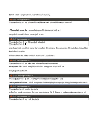 bentuk sintak : cp [direktori_asal] [direktori_tujuan]




- Mengubah nama file : Mengubah nama file dengan perintah mv.

mengubah nama file linux.txt menjadi aku.txt:




apabila perintah ini diikuti nama file kemudian diikuti nama direktori, maka file tadi akan dipindahkan
ke direktori tersebut.

memindahkan aku.txt ke direktori /home/user/Documents/ :




menghapus file : untuk menghapus file bisa menggunakan perintah rm.

menghapus file aku.txt:




- menghapus direktori : untuk menghapus direktori yang kosong dapat menggunakan perintah rmdir.




sedangkan untuk menghapus direktori yang terdapat file di dalamnya maka gunakan perintah rm -rf.
 