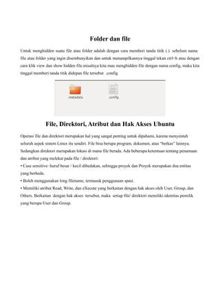 Folder dan file
Untuk menghidden suatu file atau folder adalah dengan cara memberi tanda titik (.) sebelum nama
file atau folder yang ingin disembunyikan dan untuk menampilkannya tinggal tekan ctrl+h atau dengan
cara klik view dan show hidden file.misalnya kita mau menghidden file dengan nama config, maka kita
tinggal memberi tanda titik didepan file tersebut .config




                File, Direktori, Atribut dan Hak Akses Ubuntu
Operasi file dan direktori merupakan hal yang sangat penting untuk dipahami, karena menyentuh
seluruh aspek sistem Linux itu sendiri. File bisa berupa program, dokumen, atau “berkas” lainnya.
Sedangkan direktori merupakan lokasi di mana file berada. Ada beberapa ketentuan tentang penamaan
dan atribut yang melekat pada file / direktori:
• Case sensitive: huruf besar / kecil dibedakan, sehingga proyek dan Proyek merupakan dua entitas
yang berbeda.
• Boleh menggunakan long filename, termasuk penggunaan spasi.
• Memiliki atribut Read, Write, dan eXecute yang berkaitan dengan hak akses oleh User, Group, dan
Others. Berkaitan dengan hak akses tersebut, maka setiap file/ direktori memiliki identitas pemilik
yang berupa User dan Group.
 