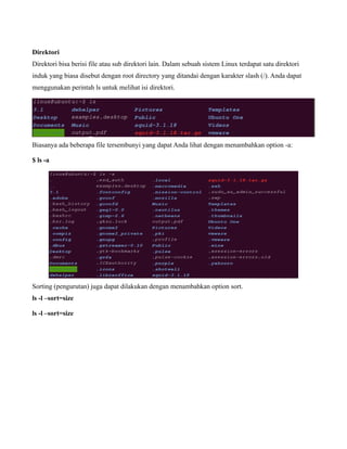 Direktori
Direktori bisa berisi file atau sub direktori lain. Dalam sebuah sistem Linux terdapat satu direktori
induk yang biasa disebut dengan root directory yang ditandai dengan karakter slash (/). Anda dapat
menggunakan perintah ls untuk melihat isi direktori.




Biasanya ada beberapa file tersembunyi yang dapat Anda lihat dengan menambahkan option -a:

$ ls -a




Sorting (pengurutan) juga dapat dilakukan dengan menambahkan option sort.
ls -l –sort=size

ls -l –sort=size
 