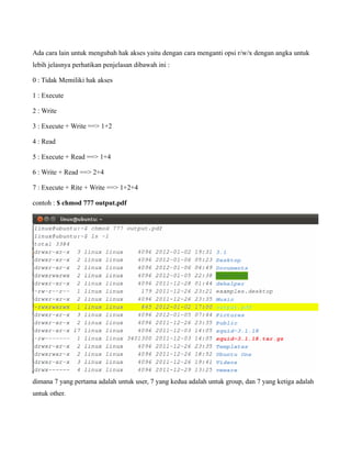 Ada cara lain untuk mengubah hak akses yaitu dengan cara menganti opsi r/w/x dengan angka untuk
lebih jelasnya perhatikan penjelasan dibawah ini :

0 : Tidak Memiliki hak akses

1 : Execute

2 : Write

3 : Execute + Write ==> 1+2

4 : Read

5 : Execute + Read ==> 1+4

6 : Write + Read ==> 2+4

7 : Execute + Rite + Write ==> 1+2+4

contoh : $ chmod 777 output.pdf




dimana 7 yang pertama adalah untuk user, 7 yang kedua adalah untuk group, dan 7 yang ketiga adalah
untuk other.
 