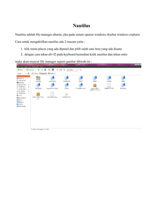 Nautilus
Nautilus adalah file manager ubuntu, jika pada sistem operasi windows disebut windows explorer

Cara untuk mengaktifkan nautilus ada 2 macam yaitu :

    1. klik menu places yang ada dipanel dan pilih salah satu item yang ada disana
    2. dengan cara tekan alt+f2 pada keyboard kemudian ketik nautilus dan tekan enter

maka akan muncul file manager seperti gambar dibwah ini :
 