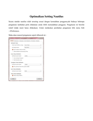 Optimalkan Setting Nautilus
Secara standar nautilus telah terseting sesuai dengan kemudahan pengguna,ada baiknya beberapa
pengaturan tambahan perlu dilakukan untuk lebih memudahkan pengguna. Pengaturan ini bersifat
relatif (tidak mesti harus dilakukan). Untuk melakukan perubahan pengaturan klik menu Edit
→Preferences.

Maka akan muncul pengaturan seperti dibawah ini :
 
