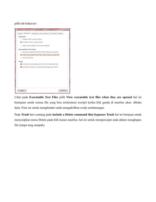 pilih tab behavior :




Lihat pada Executable Text Files pilih View executable text files when they are opened hal ini
bertujuan untuk semua file yang bisa tereksekusi (script) ketika klik ganda di nautilus akan dibuka
dulu. Fitur ini untuk menghindari anda mengaktifkan script sembarangan.

Pada Trash beri centang pada include a Delete command that bypasses Trash hal ini bertjuan untuk
menyisipkan menu Delete pada klik kanan nautilus, hal ini untuk mempercepat anda dalam menghapus
file (tanpa tong sampah).
 