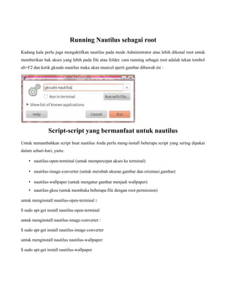 Running Nautilus sebagai root
Kadang kala perlu juga mengaktifkan nautilus pada mode Administrator atau lebih dikenal root untuk
memberikan hak akses yang lebih pada file atau folder. cara running sebagai root adalah tekan tombol
alt+F2 dan ketik gksudo nautilus maka akan muncul sperti gambar dibawah ini :




               Script-script yang bermanfaat untuk nautilus
Untuk menambahkan script buat nautilus Anda perlu meng-install beberapa script yang sering dipakai
dalam sehari-hari, yaitu:

    • nautilus-open-terminal (untuk mempercepat akses ke terminal)

    • nautilus-image-converter (untuk merubah ukuran gambar dan orientasi gambar)

    • nautilus-wallpaper (untuk mengatur gambar menjadi wallpaper)
    • nautilus-gksu (untuk membuka beberapa file dengan root permission)

untuk menginstall nautilus-open-terminal :

$ sudo apt-get install nautilus-open-terminal

untuk menginstall nautilus-image-converter :

$ sudo apt-get install nautilus-image-converter

untuk menginstall nautilus nautilus-wallpaper:

$ sudo apt-get install nautilus-wallpaper
 