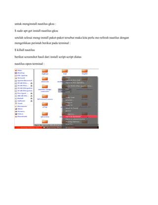 untuk menginstall nautilus-gksu :

$ sudo apt-get install nautilus-gksu

setelah selesai meng-install paket-paket tersebut maka kita perlu me-refresh nautilus dengan
mengetikkan perintah berikut pada terminal :

$ killall nautilus

berikut screenshot hasil dari install script-script diatas

nautilus-open-terminal :
 