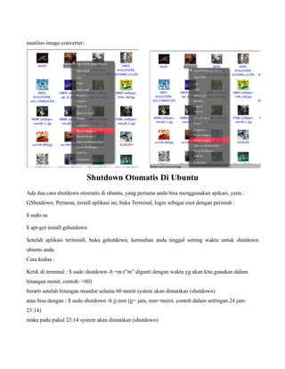 nautilus-image-converter:




                            Shutdown Otomatis Di Ubuntu
Ada dua cara shutdown otomatis di ubuntu, yang pertama anda bisa menggunakan apikasi, yaitu :
GShutdown. Pertama, install aplikasi ini, buka Terminal, login sebagai root dengan perintah :

$ sudo su

$ apt-get install gshutdown

Setelah aplikasi terinstall, buka gshutdown, kemudian anda tinggal setting waktu untuk shutdown
ubuntu anda.
Cara kedua :

Ketik di terminal : $ sudo shutdown -h +m (“m” diganti dengan waktu yg akan kita gunakan dalam
hitungan menit. contoh: +60)
berarti setelah hitungan mundur selama 60 menit system akan dimatikan (shutdown)
atau bisa dengan : $ sudo shutdown -h jj:mm (jj= jam, mm=menit. contoh dalam settingan 24 jam:
23:14)
maka pada pukul 23:14 system akan dimatikan (shutdown)
 