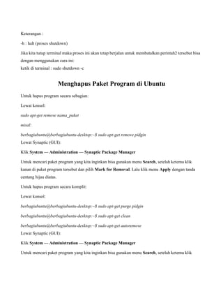 Keterangan :

-h : halt (proses shutdown)

Jika kita tutup terminal maka proses ini akan tetap berjalan untuk membatalkan perintah2 tersebut bisa
dengan menggunakan cara ini:
ketik di terminal : sudo shutdown -c


                        Menghapus Paket Program di Ubuntu
Untuk hapus program secara sebagian:

Lewat konsol:

sudo apt-get remove nama_paket

misal:

berbagiubuntu@berbagiubuntu-desktop:~$ sudo apt-get remove pidgin
Lewat Synaptic (GUI):

Klik System — Administration — Synaptic Package Manager

Untuk mencari paket program yang kita inginkan bisa gunakan menu Search, setelah ketemu klik
kanan di paket program tersebut dan pilih Mark for Removal. Lalu klik menu Apply dengan tanda
centang hijau diatas.

Untuk hapus program secara komplit:

Lewat konsol:

berbagiubuntu@berbagiubuntu-desktop:~$ sudo apt-get purge pidgin

berbagiubuntu@berbagiubuntu-desktop:~$ sudo apt-get clean

berbagiubuntu@berbagiubuntu-desktop:~$ sudo apt-get autoremove
Lewat Synaptic (GUI):

Klik System — Administration — Synaptic Package Manager

Untuk mencari paket program yang kita inginkan bisa gunakan menu Search, setelah ketemu klik
 