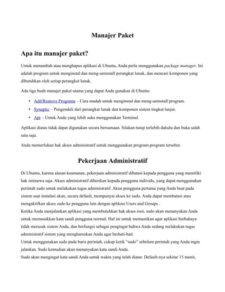 Manajer Paket

Apa itu manajer paket?
Untuk menambah atau menghapus aplikasi di Ubuntu, Anda perlu menggunakan package manager. Ini
adalah program untuk menginstal dan meng-uninstall perangkat lunak, dan mencari komponen yang
dibutuhkan oleh setiap perangkat lunak.

Ada tiga buah manajer paket utama yang dapat Anda gunakan di Ubuntu:

    • Add/Remove Programs – Cara mudah untuk menginstal dan meng-uninstall program.
    • Synaptic – Pengendali dari perangkat lunak dan komponen sistem tingkat lanjut.
    • Apt – Untuk Anda yang lebih suka menggunakan Terminal.

Aplikasi diatas tidak dapat digunakan secara bersamaan. Silakan tutup terlebih dahulu dan buka salah
satu saja.

Anda memerlukan hak akses administratif untuk menggunakan program-program tersebut.


                               Pekerjaan Administratif
Di Ubuntu, karena alasan keamanan, pekerjaan administratif dibatasi kepada pengguna yang memiliki
hak istimewa saja. Akses administratif diberikan kepada pengguna individu, yang dapat menggunakan
perintah sudo untuk melakukan tugas administratif. Akun pengguna pertama yang Anda buat pada
sistem saat instalasi akan, secara default, mempunyai akses ke sudo. Anda dapat membatasi atau
mengaktifkan akses sudo ke pengguna lain dengan aplikasi Users and Groups .
Ketika Anda menjalankan aplikasi yang membutuhkan hak akses root, sudo akan menanyakan Anda
untuk memasukkan kata sandi pengguna normal. Hal ini untuk memastikan agar aplikasi berbahaya
tidak merusak sistem Anda, dan berfungsi sebagai pengingat bahwa Anda sedang melakukan tugas
administratif sistem yang mengharuskan Anda agar berhati-hati.
Untuk menggunakan sudo pada baris perintah, cukup ketik “sudo” sebelum perintah yang Anda ingin
jalankan. Sudo kemudian akan menanyakan kata sandi Anda.
Sudo akan mengingat kata sandi Anda untuk waktu yang telah diatur. Default-nya sekitar 15 menit,
 