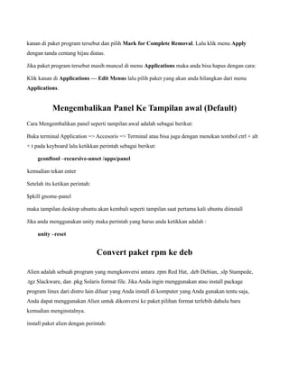 kanan di paket program tersebut dan pilih Mark for Complete Removal. Lalu klik menu Apply
dengan tanda centang hijau diatas.

Jika paket program tersebut masih muncul di menu Applications maka anda bisa hapus dengan cara:

Klik kanan di Applications — Edit Menus lalu pilih paket yang akan anda hilangkan dari menu
Applications.


           Mengembalikan Panel Ke Tampilan awal (Default)
Cara Mengembalikan panel seperti tampilan awal adalah sebagai berikut:

Buka terminal Application => Accesoris => Terminal atau bisa juga dengan menekan tombol ctrl + alt
+ t pada keyboard lalu ketikkan perintah sebagai berikut:

    gconftool –recursive-unset /apps/panel

kemudian tekan enter

Setelah itu ketikan perintah:

$pkill gnome-panel

maka tampilan desktop ubuntu akan kembali seperti tampilan saat pertama kali ubuntu diinstall

Jika anda menggunakan unity maka perintah yang harus anda ketikkan adalah :

    unity –reset


                                Convert paket rpm ke deb

Alien adalah sebuah program yang mengkonversi antara .rpm Red Hat, .deb Debian, .slp Stampede,
.tgz Slackware, dan .pkg Solaris format file. Jika Anda ingin menggunakan atau install package
program linux dari distro lain diluar yang Anda install di komputer yang Anda gunakan tentu saja,
Anda dapat menggunakan Alien untuk dikonversi ke paket pilihan format terlebih dahulu baru
kemudian menginstalnya.

install paket alien dengan perintah:
 
