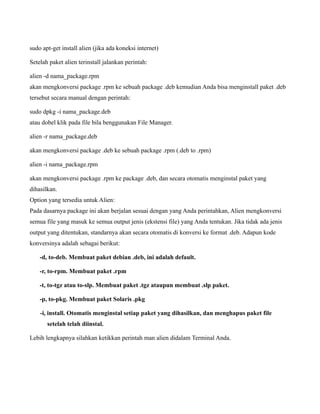 sudo apt-get install alien (jika ada koneksi internet)

Setelah paket alien terinstall jalankan perintah:

alien -d nama_package.rpm
akan mengkonversi package .rpm ke sebuah package .deb kemudian Anda bisa menginstall paket .deb
tersebut secara manual dengan perintah:

sudo dpkg -i nama_package.deb
atau dobel klik pada file bila benggunakan File Manager.

alien -r nama_package.deb

akan mengkonversi package .deb ke sebuah package .rpm (.deb to .rpm)

alien -i nama_package.rpm

akan mengkonversi package .rpm ke package .deb, dan secara otomatis menginstal paket yang
dihasilkan.
Option yang tersedia untuk Alien:
Pada dasarnya package ini akan berjalan sesuai dengan yang Anda perintahkan, Alien mengkonversi
semua file yang masuk ke semua output jenis (ekstensi file) yang Anda tentukan. Jika tidak ada jenis
output yang ditentukan, standarnya akan secara otomatis di konversi ke format .deb. Adapun kode
konversinya adalah sebagai berikut:

    -d, to-deb. Membuat paket debian .deb, ini adalah default.

    -r, to-rpm. Membuat paket .rpm

    -t, to-tgz atau to-slp. Membuat paket .tgz ataupun membuat .slp paket.

    -p, to-pkg. Membuat paket Solaris .pkg

    -i, install. Otomatis menginstal setiap paket yang dihasilkan, dan menghapus paket file
       setelah telah diinstal.

Lebih lengkapnya silahkan ketikkan perintah man alien didalam Terminal Anda.
 