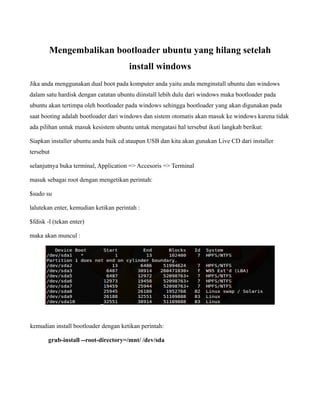 Mengembalikan bootloader ubuntu yang hilang setelah
                                       install windows
Jika anda menggunakan dual boot pada komputer anda yaitu anda menginstall ubuntu dan windows
dalam satu hardisk dengan catatan ubuntu diinstall lebih dulu dari windows maka bootloader pada
ubuntu akan tertimpa oleh bootloader pada windows sehingga bootloader yang akan digunakan pada
saat booting adalah bootloader dari windows dan sistem otomatis akan masuk ke windows karena tidak
ada pilihan untuk masuk kesistem ubuntu untuk mengatasi hal tersebut ikuti langkah berikut:

Siapkan installer ubuntu anda baik cd ataupun USB dan kita akan gunakan Live CD dari installer
tersebut

selanjutnya buka terminal, Application => Accesoris => Terminal

masuk sebagai root dengan mengetikan perintah:

$sudo su

lalutekan enter, kemudian ketikan perintah :

$fdisk -l (tekan enter)

maka akan muncul :




kemudian install bootloader dengan ketikan perintah:

       grub-install --root-directory=/mnt/ /dev/sda
 