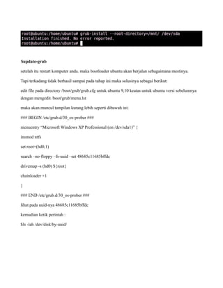 $update-grub

setelah itu restart komputer anda. maka bootloader ubuntu akan berjalan sebagaimana mestinya.

Tapi terkadang tidak berhasil sampai pada tahap ini maka solusinya sebagai berikut:

edit file pada directory /boot/grub/grub.cfg untuk ubuntu 9,10 keatas untuk ubuntu versi sebelumnya
dengan mengedit /boot/grub/menu.lst

maka akan muncul tampilan kurang lebih seperti dibawah ini:

### BEGIN /etc/grub.d/30_os-prober ###

menuentry “Microsoft Windows XP Professional (on /dev/sda1)” {

insmod ntfs

set root=(hd0,1)

search –no-floppy –fs-uuid –set 48685c11685bffdc

drivemap -s (hd0) ${root}

chainloader +1

}

### END /etc/grub.d/30_os-prober ###

lihat pada uuid-nya 48685c11685bffdc

kemudian ketik perintah :

$ls -lah /dev/disk/by-uuid/
 