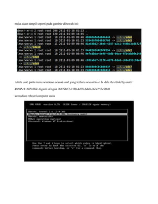maka akan tampil seperti pada gambar dibawah ini:




rubah uuid pada menu windows sesuai uuid yang terbaru sesuai hasil ls -lah /dev/disk/by-uuid/

48685c11685bffdc diganti dengan c882abb7-21f0-4d78-8da8-c60e652c90e0

kemudian reboot komputer anda
 
