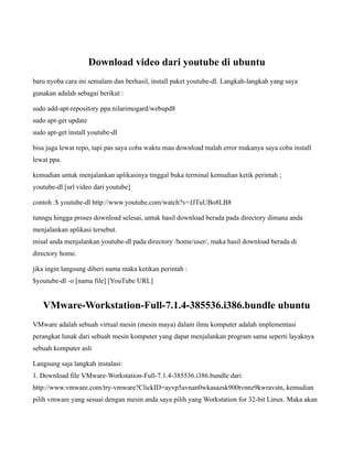 Download video dari youtube di ubuntu
baru nyoba cara ini semalam dan berhasil, install paket youtube-dl. Langkah-langkah yang saya
gunakan adalah sebagai berikut :

sudo add-apt-repository ppa:nilarimogard/webupd8
sudo apt-get update
sudo apt-get install youtube-dl

bisa juga lewat repo, tapi pas saya coba waktu mau download malah error makanya saya coba install
lewat ppa.

kemudian untuk menjalankan aplikasinya tinggal buka terminal kemudian ketik perintah ;
youtube-dl [url video dari youtube]

contoh :$ youtube-dl http://www.youtube.com/watch?v=JJTuUBo8LB8

tunngu hingga proses download selesai, untuk hasil download berada pada directory dimana anda
menjalankan aplikasi tersebut.
misal anda menjalankan youtube-dl pada directory /home/user/, maka hasil download berada di
directory home.

jika ingin langsung diberi nama maka ketikan perintah :
$youtube-dl -o [nama file] [YouTube URL]


   VMware-Workstation-Full-7.1.4-385536.i386.bundle ubuntu
VMware adalah sebuah virtual mesin (mesin maya) dalam ilmu komputer adalah implementasi
perangkat lunak dari sebuah mesin komputer yang dapat menjalankan program sama seperti layaknya
sebuah komputer asli

Langsung saja langkah instalasi:
1. Download file VMware-Workstation-Full-7.1.4-385536.i386.bundle dari
http://www.vmware.com/try-vmware?ClickID=ayvp5avnan0wkasazsk900tvnnz9kwravstn, kemudian
pilih vmware yang sesuai dengan mesin anda saya pilih yang Workstation for 32-bit Linux. Maka akan
 