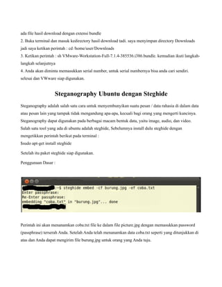 ada file hasil download dengan extensi bundle
2. Buka terminal dan masuk kedirectory hasil download tadi. saya menyimpan directory Downloads
jadi saya ketikan perintah : cd /home/user/Downloads
3. Ketikan perintah : sh VMware-Workstation-Full-7.1.4-385536.i386.bundle. kemudian ikuti langkah-
langkah selanjutnya
4. Anda akan diminta memasukkan serial number, untuk serial numbernya bisa anda cari sendiri.
selesai dan VWware siap digunakan.


                    Steganography Ubuntu dengan Steghide
Steganography adalah salah satu cara untuk menyembunyikan suatu pesan / data rahasia di dalam data
atau pesan lain yang tampak tidak mengandung apa-apa, kecuali bagi orang yang mengerti kuncinya.
Steganography dapat digunakan pada berbagai macam bentuk data, yaitu image, audio, dan video.
Salah satu tool yang ada di ubuntu adalah steghide, Sebelumnya install dulu steghide dengan
mengetikkan perintah berikut pada terminal :
$sudo apt-get install steghide

Setelah itu paket steghide siap digunakan.

Penggunaan Dasar :




Perintah ini akan menanamkan coba.txt file ke dalam file picture.jpg dengan memasukkan password
(passphrase) terserah Anda. Setelah Anda telah menanamkan data coba.txt seperti yang ditunjukkan di
atas dan Anda dapat mengirim file burung.jpg untuk orang yang Anda tuju.
 