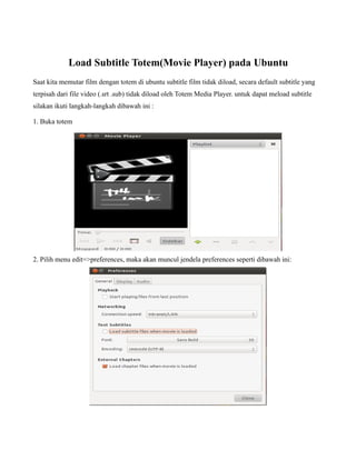 Load Subtitle Totem(Movie Player) pada Ubuntu
Saat kita memutar film dengan totem di ubuntu subtitle film tidak diload, secara default subtitle yang
terpisah dari file video (.srt .sub) tidak diload oleh Totem Media Player. untuk dapat meload subtitle
silakan ikuti langkah-langkah dibawah ini :

1. Buka totem




2. Pilih menu edit=>preferences, maka akan muncul jendela preferences seperti dibawah ini:
 