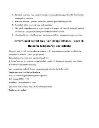 3. Tentukan username yang ingin direset passwordnya, ketikkan perintah : $ls /home untuk
       mendapatkan username
   4. Ketikkan perintah : $passwd [username]. contoh : passwd berbagiubuntu
   5. Kemudian isikan password yang anda inginkan
   6. Jika sudah maka akan muncul pesan kurang lebih seperti ini “passwd: password updated
       successfully” yang menandakan password telah berhasil diubah
   7. reboot (untuk me-restart komputer) kemudian coba login menggunakan password baru.


      Error Could not get lock /var/lib/apt/lists/lock – open (11
                         Resource temporarily unavailable)
Mungkin anda pernah mendapatkan pesan error ketika akan melakukan update, setelah anda
mengetikkan perintah : $sudo apt-get update
kemudian muncul pesan error seperti dibawah ini :
E:Error Could not get lock /var/lib/apt/lists/lock – open (11 Resource temporarily unavailable)
E: Unable to lock the list directory

cara mengatasinya adalah dengan mengetikkan perintah berikut di Terminal:
$sudo fuser -vki /var/lib/apt/lists/lock
maka akan muncul pesan kurang lebih seperti ini
Kill process 4776 ? (y/N)
masukkan y kemudian tekan enter

jika proses sudah selesai baru kita masukkan perintah :
$sudo apt-get update
 