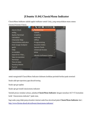 [Ubuntu 11.04] ClassicMenu Indicator
ClassicMenu Indikator adalah applet indikator untuk Unity, yang menyediakan menu utama
Gnome2/Gnome Classic.




untuk menginstall ClassicMenu Indicator diubuntu ketikkan perintah berikut pada terminal:

$sudo add-apt-repository ppa:diesch/testing

$sudo apt-get update

$sudo apt-get install classicmenu-indicator

Setelah proses instalasi selesai, jalankan ClassicMenu Indicator dengan menekan ALT+F2 kemudian
ketik “classicmenu-indicator” pada isian.

bagi anda yang tidak punya koneksi internet anda bisa download paket ClassicMenu Indicator dari :
http://www.florian-diesch.de/software/classicmenu-indicator/
 