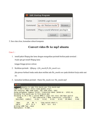 5. Save dan close, kemudian reboot komputer.


                        Convert video flv ke mp3 ubuntu
Cara 1 :

   1. install paket ffmpeg dan lame dengan mengetikan perintah berikut pada terminal :
       #sudo apt-get install ffmpeg lame

       tunggu hingga proses selesai.

   2. Ketikkan perintah : #ffmpeg -i file_musik.flv file_musik.wav.

       jika proses berhasil maka anda akan melihat ada file_musik.wav pada direktori kerja anda saat
       ini.

   3. kemudian ketikkan perintah : #lame file_musik.wav file_musik.mp3
 