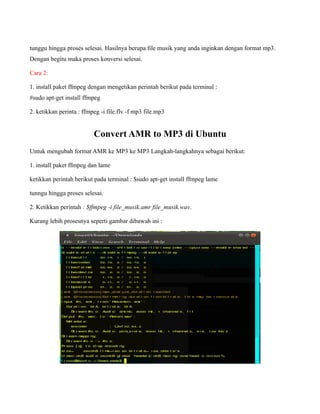 tunggu hingga proses selesai. Hasilnya berupa file musik yang anda inginkan dengan format mp3.
Dengan begitu maka proses konversi selesai.

Cara 2:

1. install paket ffmpeg dengan mengetikan perintah berikut pada terminal :
#sudo apt-get install ffmpeg

2. ketikkan perinta : ffmpeg -i file.flv -f mp3 file.mp3


                          Convert AMR to MP3 di Ubuntu
Untuk mengubah format AMR ke MP3 ke MP3 Langkah-langkahnya sebagai berikut:

1. install paket ffmpeg dan lame

ketikkan perintah berikut pada terminal : $sudo apt-get install ffmpeg lame

tunngu hingga proses selesai.

2. Ketikkan perintah : $ffmpeg -i file_musik.amr file_musik.wav.

Kurang lebih prosesnya seperti gambar dibawah ini :
 