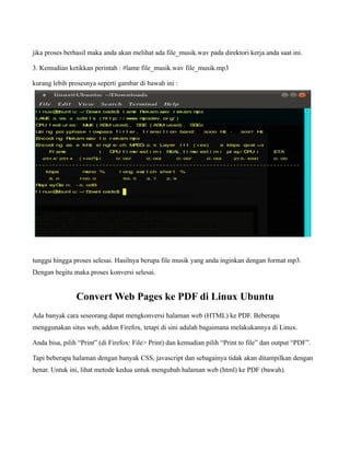 jika proses berhasil maka anda akan melihat ada file_musik.wav pada direktori kerja anda saat ini.

3. Kemudian ketikkan perintah : #lame file_musik.wav file_musik.mp3

kurang lebih prosesnya seperti gambar di bawah ini :




tunggu hingga proses selesai. Hasilnya berupa file musik yang anda inginkan dengan format mp3.
Dengan begitu maka proses konversi selesai.


                Convert Web Pages ke PDF di Linux Ubuntu
Ada banyak cara seseorang dapat mengkonversi halaman web (HTML) ke PDF. Beberapa
menggunakan situs web, addon Firefox, tetapi di sini adalah bagaimana melakukannya di Linux.

Anda bisa, pilih “Print” (di Firefox: File> Print) dan kemudian pilih “Print to file” dan output “PDF”.

Tapi beberapa halaman dengan banyak CSS, javascript dan sebagainya tidak akan ditampilkan dengan
benar. Untuk ini, lihat metode kedua untuk mengubah halaman web (html) ke PDF (bawah).
 