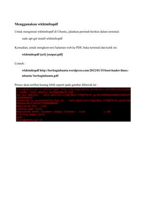 Menggunakan wkhtmltopdf

Untuk menginstal wkhtmltopdf di Ubuntu, jalankan perintah berikut dalam terminal:

     sudo apt-get install wkhtmltopdf

Kemudian, untuk mengkonversi halaman web ke PDF, buka terminal dan ketik ini:

     wkhtmltopdf [url] [output.pdf]

Contoh :

     wkhtmltopdf http://berbagiubuntu.wordpress.com/2012/01/15/boot-loader-linux-
     ubuntu/ berbagiubuntu.pdf

Proses akan terlihat kurang lebih seperti pada gambar dibawah ini :
 