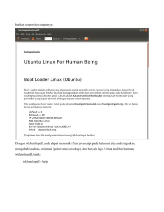 berikut screenshot outputnya:




Dengan wkhtmltopdf, anda dapat menonaktifkan javascript pada halaman jika anda inginkan,
mengubah kualitas, orientasi (potret atau lansekap), dan banyak lagi. Untuk melihat bantuan
wkhtmltopdf, ketik:

     wkhtmltopdf --help
 