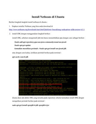 Install Netbeans di Ubuntu
Berikut langkah-langkah install netbean di ubuntu :

1. Siapkan installer Netbean yang bisa anda download di
http://www.netbeans.org/downloads/start.html?platform=linux&lang=en&option=all&version=6.5.1

2. install JDK dengan menggunakan langkah berikut :

    install JDK, sebelum menginstall jdk kita harus menambahkan ppa dengan cara sebagai berikut :

       $sudo add-apt-repository ppa:sun-java-community-team/sun-java6
       $sudo apt-get update
       kemudian masukkan perintah : #sudo apt-get install sun-java6-jdk

    atau dengan cara kedua, ketikkan perintah berikut pada terminal :

    apt-cache search jdk




    disana akan ada daftar JDK yang tersedia pada repository ubuntu kemudian install JDK dengan
    mengetikan perintah berikut pada terminal :

    sudo apt-get install openjdk-6-jdk openjdk-6-jre
 