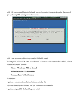 pilih <ok> dengan cara klik tombol tab pada keyboard kemudian tekan enter, kemudian akan muncul
jendela kurang lebih seperti gambar dibawah ini :




pilih <yes>, dengan demikian proses installasi JDK telah selesai.

Setelah proses instalasi JDK sudah selesai kembali ke file hasil download, kemudian ketikkan perintah
sebagai berikut pada terminal :

      #chmod 777 netbeans-7.0.1-ml-linux.sh

      #sudo ln netbeans-7.0.1-ml-linux.sh

      #sudo ./netbeans-7.0.1-ml-linux.sh

Keterangan :

- perintah pertama untuk memberikan hak akses terhadap file

- perintah berikutnya ada membuat link agar file tersebut bisa dieksekusi

- perintah ketiga adalah eksekusi file, proses install
 