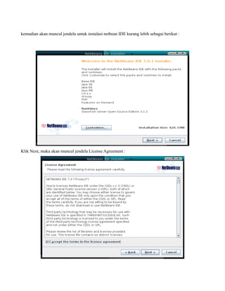 kemudian akan muncul jendela untuk instalasi netbean IDE kurang lebih sebagai berikut :




Klik Next, maka akan muncul jendela License Agreement :
 
