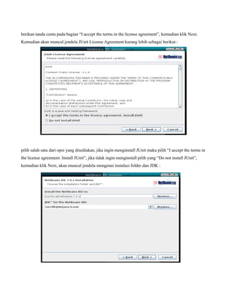 berikan tanda centa pada bagian “I accept the terms in the license agreement”, kemudian klik Next.
Kemudian akan muncul jendela JUnit License Agreement kurang lebih sebagai berikut :




pilih salah satu dari opsi yang disediakan, jika ingin menginstall JUnit maka pilih “I accept the terms in
the license agreement. Install JUnit”, jika tidak ingin menginstall pilih yang “Do not install JUnit”,
kemudian klik Next, akan muncul jendela mengenai instalasi folder dan JDK :
 