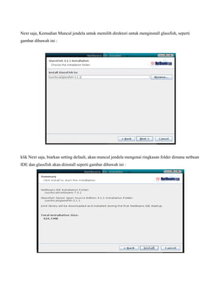 Next saja, Kemudian Muncul jendela untuk memilih direktori untuk menginstall glassfish, seperti
gambar dibawah ini :




klik Next saja, biarkan setting default, akan muncul jendela mengenai ringkasan folder dimana netbean
IDE dan glassfish akan diinstall seperti gambar dibawah ini :
 