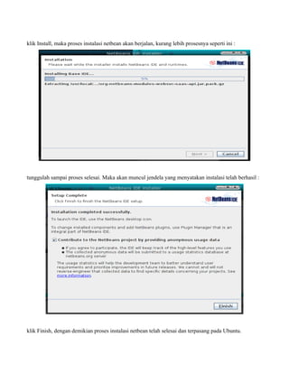 klik Install, maka proses instalasi netbean akan berjalan, kurang lebih prosesnya seperti ini :




tunggulah sampai proses selesai. Maka akan muncul jendela yang menyatakan instalasi telah berhasil :




klik Finish, dengan demikian proses instalasi netbean telah selesai dan terpasang pada Ubuntu.
 