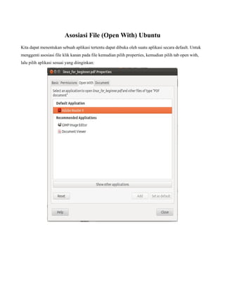 Asosiasi File (Open With) Ubuntu
Kita dapat menentukan sebuah aplikasi tertentu dapat dibuka oleh suatu aplikasi secara default. Untuk
menggenti asosiasi file klik kanan pada file kemudian pilih properties, kemudian pilih tab open with,
lalu pilih aplikasi sesuai yang diinginkan:
 