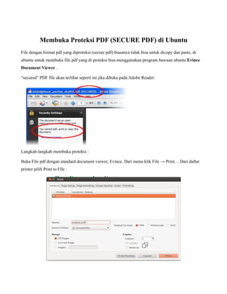 Membuka Proteksi PDF (SECURE PDF) di Ubuntu
File dengan format pdf yang diproteksi (secure pdf) biasanya tidak bisa untuk dicopy dan paste, di
ubuntu untuk membuka file pdf yang di proteksi bisa menggunakan program bawaan ubuntu Evince
Document Viewer .

“secured” PDF file akan terlihat seperti ini jika dibuka pada Adobe Reader:




Langkah-langkah membuka proteksi :

Buka File pdf dengan standard document viewer, Evince. Dari menu klik File → Print… Dari daftar
printer pilih Print to File :
 