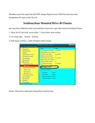 Masukkan nama file output dan pilih PDF sebagai Output Format. Klik Print dan kamu akan
mendapakan file copy-an dari file asli.


                   Sembunyikan Mounted Drive di Ubuntu
apa yang harus dilakukan untuk menonaktifkan mount drive agar tidak muncul di desktop Ubuntu.

1. Tekan Alt+F2 dan ketik ‘gconf-editor “. Gconf-editor akan terbuka.

2. Cari untuk apps – nautilus – desktop.

3. Pada bagian volumes_visible hilangkan tanda centang.




Selesai. Mount drive tidak akan ditampilkan di desktop lagi.
 
