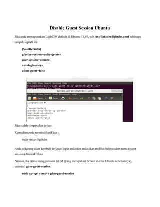 Disable Guest Session Ubuntu
Jika anda menggunakan LightDM default di Ubuntu 11,10, edit /etc/lightdm/lightdm.conf sehingga
tampak seperti ini:

      [SeatDefaults]
      greeter-session=unity-greeter
      user-session=ubuntu
      autologin-user=
      allow-guest=false




Jika sudah simpan dan keluar.

Kemudian pada terminal ketikkan :

      sudo restart lightdm

Anda sekarang akan kembali ke layar login anda dan anda akan melihat bahwa akun tamu (guest
session) dinonaktifkan.

Namun jika Anda menggunakan GDM (yang merupakan default di rilis Ubuntu sebelumnya),
uninstall gdm-guest-session.

      sudo apt-get remove gdm-guest-session
 