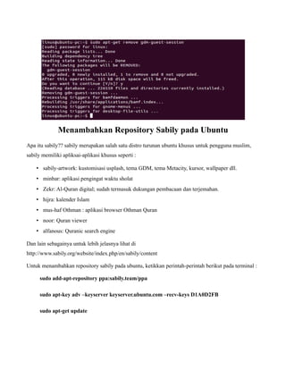 Menambahkan Repository Sabily pada Ubuntu
Apa itu sabily?? sabily merupakan salah satu distro turunan ubuntu khusus untuk pengguna muslim,
sabily memiliki apliksai-aplikasi khusus seperti :

    • sabily-artwork: kustomisasi usplash, tema GDM, tema Metacity, kursor, wallpaper dll.
    • minbar: aplikasi pengingat waktu sholat
    • Zekr: Al-Quran digital; sudah termasuk dukungan pembacaan dan terjemahan.
    • hijra: kalender Islam
    • mus-haf Othman : aplikasi browser Othman Quran
    • noor: Quran viewer
    • alfanous: Quranic search engine

Dan lain sebagainya untuk lebih jelasnya lihat di
http://www.sabily.org/website/index.php/en/sabily/content

Untuk menambahkan repository sabily pada ubuntu, ketikkan perintah-perintah berikut pada terminal :

      sudo add-apt-repository ppa:sabily.team/ppa

      sudo apt-key adv –keyserver keyserver.ubuntu.com –recv-keys D1A0D2FB

      sudo apt-get update
 